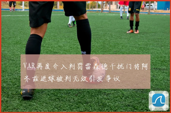 VAR再度介入判罚雷森德干扰门将阿齐兹进球被判无效引发争议