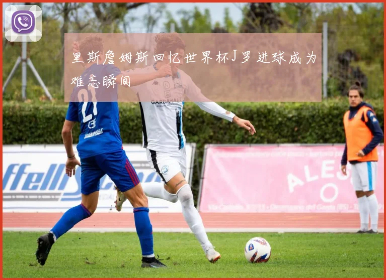 里斯詹姆斯回忆世界杯J罗进球成为难忘瞬间