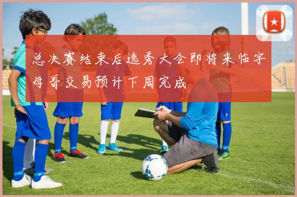 总决赛结束后选秀大会即将来临字母哥交易预计下周完成
