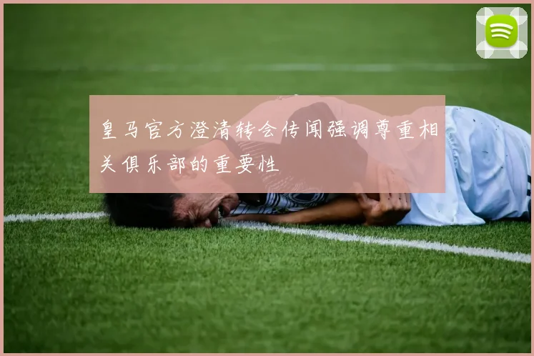 皇马官方澄清转会传闻强调尊重相关俱乐部的重要性