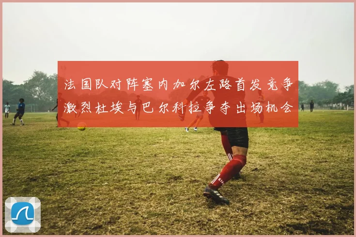 法国队对阵塞内加尔左路首发竞争激烈杜埃与巴尔科拉争夺出场机会
