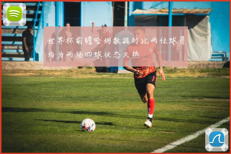 世界杯前瞻哈姆数据对比两位球员均为两场四球状态火热