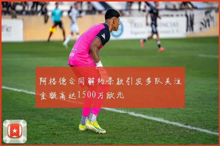 阿格德合同解约条款引发多队关注金额高达1500万欧元