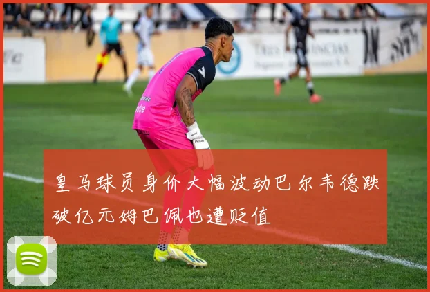 皇马球员身价大幅波动巴尔韦德跌破亿元姆巴佩也遭贬值