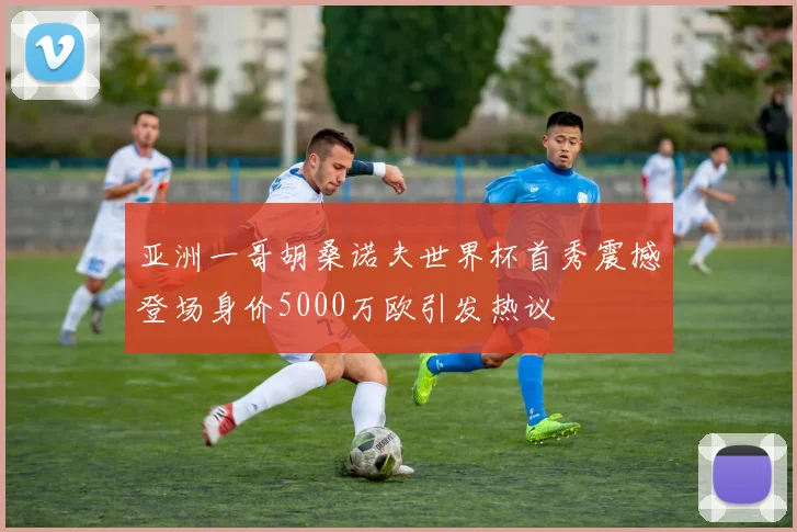 亚洲一哥胡桑诺夫世界杯首秀震撼登场身价5000万欧引发热议
