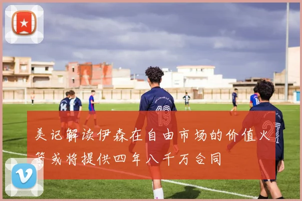 美记解读伊森在自由市场的价值火箭或将提供四年八千万合同