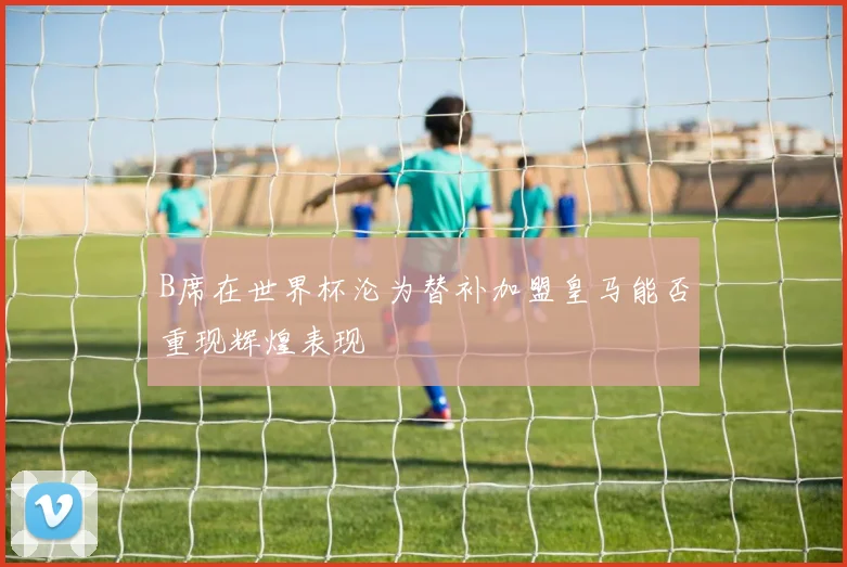 B席在世界杯沦为替补加盟皇马能否重现辉煌表现