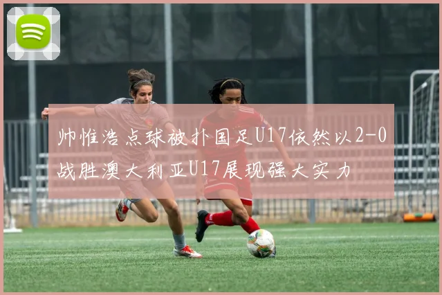 帅惟浩点球被扑国足U17依然以2-0战胜澳大利亚U17展现强大实力