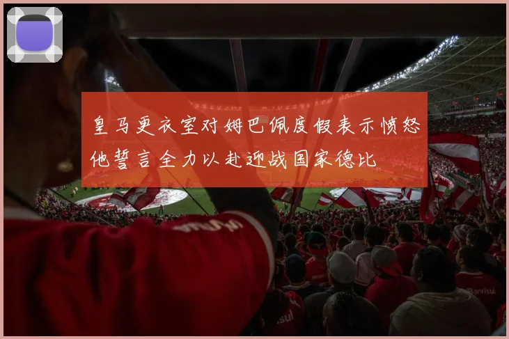 皇马更衣室对姆巴佩度假表示愤怒他誓言全力以赴迎战国家德比