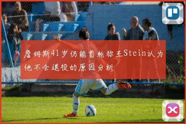 詹姆斯41岁仍能首轮称王Stein认为他不会退役的原因分析