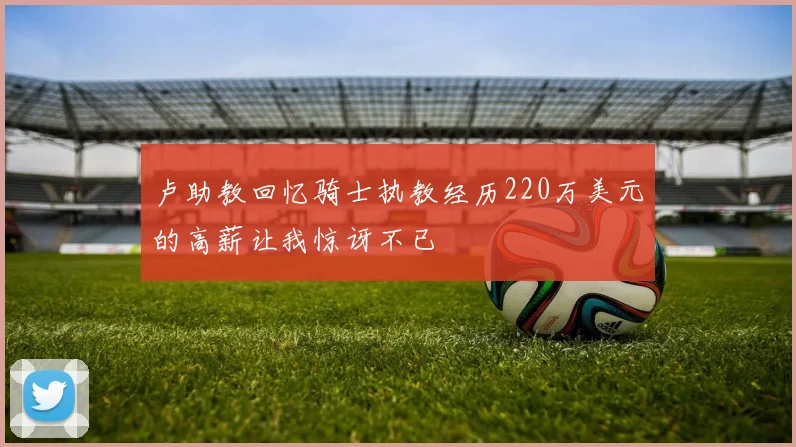 卢助教回忆骑士执教经历220万美元的高薪让我惊讶不已