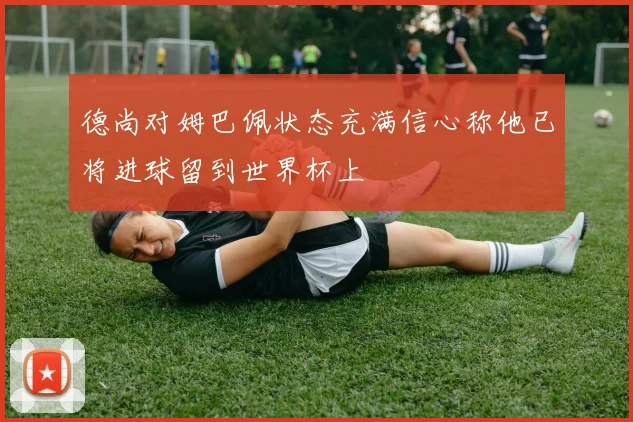 德尚对姆巴佩状态充满信心称他已将进球留到世界杯上