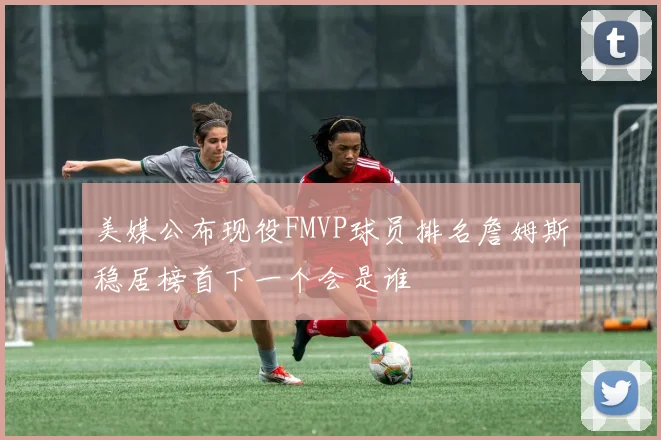 美媒公布现役FMVP球员排名詹姆斯稳居榜首下一个会是谁