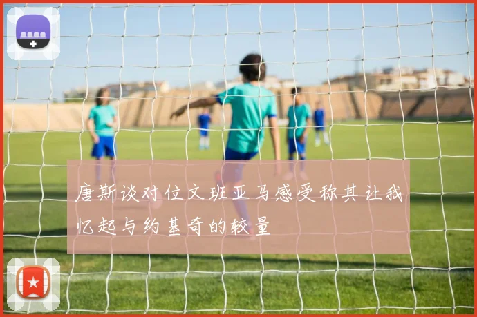 唐斯谈对位文班亚马感受称其让我忆起与约基奇的较量