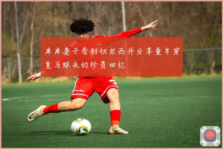 库库妻子告别切尔西并分享童年穿皇马球衣的珍贵回忆