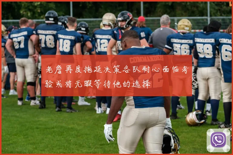 老詹再度拖延决策各队耐心面临考验或将无暇等待他的选择