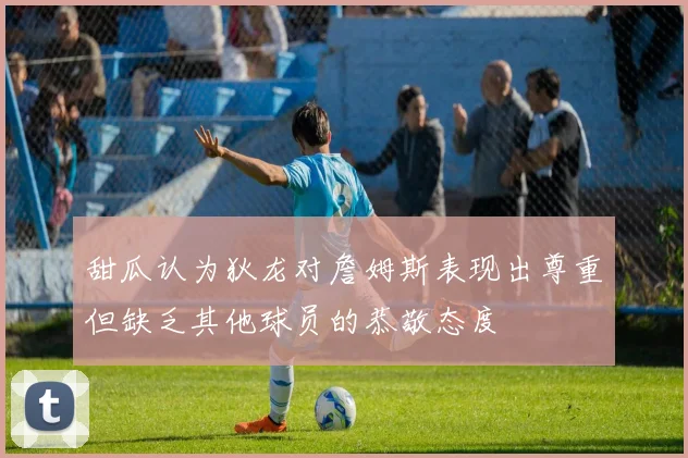 甜瓜认为狄龙对詹姆斯表现出尊重但缺乏其他球员的恭敬态度