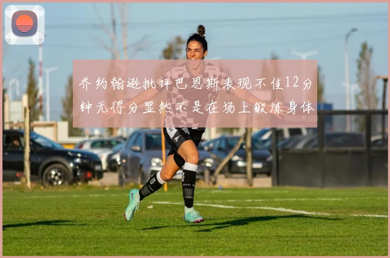 乔约翰逊批评巴恩斯表现不佳12分钟无得分显然不是在场上锻炼身体