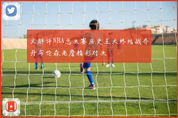 文胖评NBA总决赛历史五大终结战乔丹布伦森老詹精彩对决