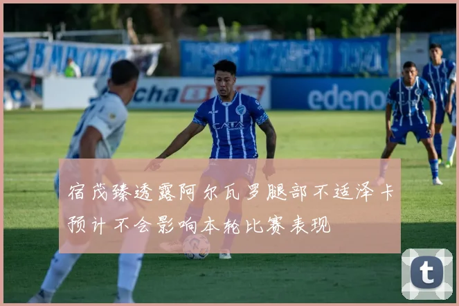 宿茂臻透露阿尔瓦罗腿部不适泽卡预计不会影响本轮比赛表现