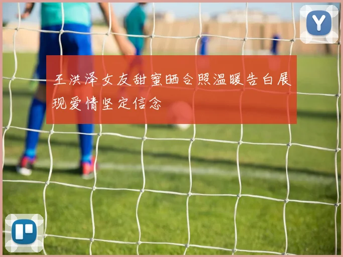 王洪泽女友甜蜜晒合照温暖告白展现爱情坚定信念