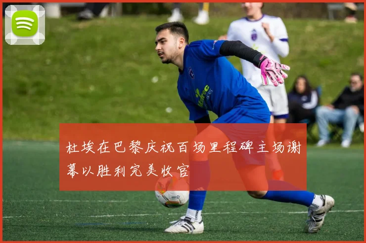 杜埃在巴黎庆祝百场里程碑主场谢幕以胜利完美收官