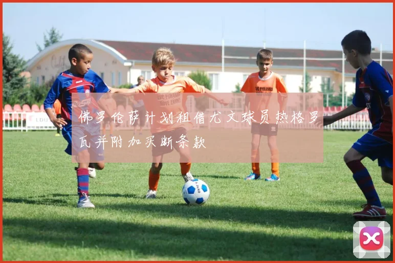 佛罗伦萨计划租借尤文球员热格罗瓦并附加买断条款