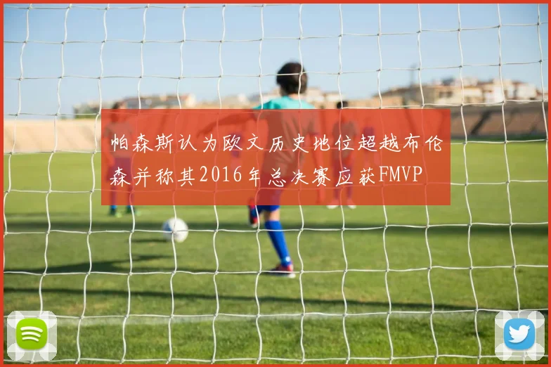 帕森斯认为欧文历史地位超越布伦森并称其2016年总决赛应获FMVP
