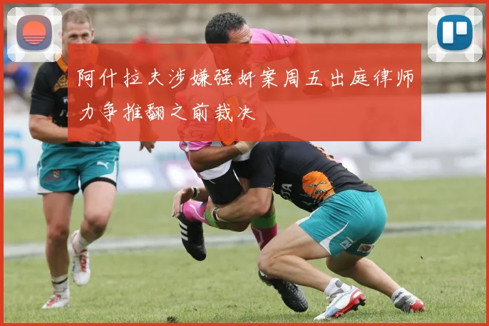 阿什拉夫涉嫌强奸案周五出庭律师力争推翻之前裁决
