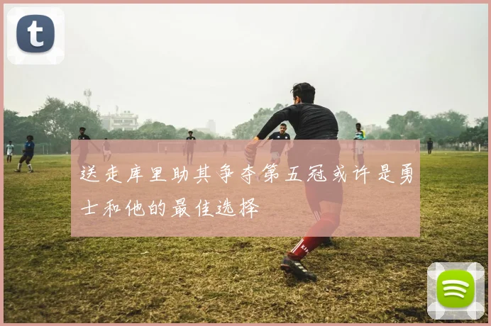 送走库里助其争夺第五冠或许是勇士和他的最佳选择
